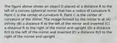 The figure above shows an object O placed at a distance R to the left of a convex spherical mirror that has a radius of curvature R. Point C is the center of curvature R. Point C is the center of curvature of the mirror. The image formed by the mirror is at (A) infinity (B) a distance R to the left of the mirror and inverted (C) a distance R to the right of the mirrot and upright (D) a distance R/3 to the left of the mirrot and inverted (E) a distance R/3 to the right of the mirroe and upright