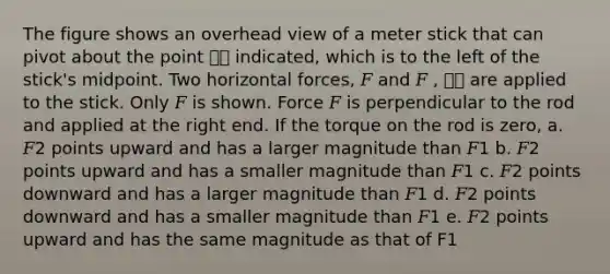 The figure shows an overhead view of a meter stick that can pivot about the point ԦԦ indicated, which is to the left of the stick's midpoint. Two horizontal forces, 𝐹 and 𝐹 , ԦԦ are applied to the stick. Only 𝐹 is shown. Force 𝐹 is perpendicular to the rod and applied at the right end. If the torque on the rod is zero, a. 𝐹2 points upward and has a larger magnitude than 𝐹1 b. 𝐹2 points upward and has a smaller magnitude than 𝐹1 c. 𝐹2 points downward and has a larger magnitude than 𝐹1 d. 𝐹2 points downward and has a smaller magnitude than 𝐹1 e. 𝐹2 points upward and has the same magnitude as that of F1