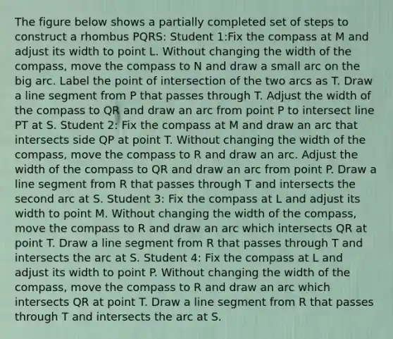 The figure below shows a partially completed set of steps to construct a rhombus PQRS: Student 1:Fix the compass at M and adjust its width to point L. Without changing the width of the compass, move the compass to N and draw a small arc on the big arc. Label the point of intersection of the two arcs as T. Draw a line segment from P that passes through T. Adjust the width of the compass to QR and draw an arc from point P to intersect line PT at S. Student 2: Fix the compass at M and draw an arc that intersects side QP at point T. Without changing the width of the compass, move the compass to R and draw an arc. Adjust the width of the compass to QR and draw an arc from point P. Draw a line segment from R that passes through T and intersects the second arc at S. Student 3: Fix the compass at L and adjust its width to point M. Without changing the width of the compass, move the compass to R and draw an arc which intersects QR at point T. Draw a line segment from R that passes through T and intersects the arc at S. Student 4: Fix the compass at L and adjust its width to point P. Without changing the width of the compass, move the compass to R and draw an arc which intersects QR at point T. Draw a line segment from R that passes through T and intersects the arc at S.