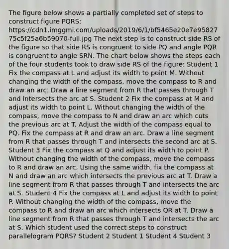 The figure below shows a partially completed set of steps to construct figure PQRS: https://cdn1.imggmi.com/uploads/2019/6/1/bf5465e20e7e9582775c5f25a6b59070-full.jpg The next step is to construct side RS of the figure so that side RS is congruent to side PQ and angle PQR is congruent to angle SRN. The chart below shows the steps each of the four students took to draw side RS of the figure: Student 1 Fix the compass at L and adjust its width to point M. Without changing the width of the compass, move the compass to R and draw an arc. Draw a line segment from R that passes through T and intersects the arc at S. Student 2 Fix the compass at M and adjust its width to point L. Without changing the width of the compass, move the compass to N and draw an arc which cuts the previous arc at T. Adjust the width of the compass equal to PQ. Fix the compass at R and draw an arc. Draw a line segment from R that passes through T and intersects the second arc at S. Student 3 Fix the compass at Q and adjust its width to point P. Without changing the width of the compass, move the compass to R and draw an arc. Using the same width, fix the compass at N and draw an arc which intersects the previous arc at T. Draw a line segment from R that passes through T and intersects the arc at S. Student 4 Fix the compass at L and adjust its width to point P. Without changing the width of the compass, move the compass to R and draw an arc which intersects QR at T. Draw a line segment from R that passes through T and intersects the arc at S. Which student used the correct steps to construct parallelogram PQRS? Student 2 Student 1 Student 4 Student 3