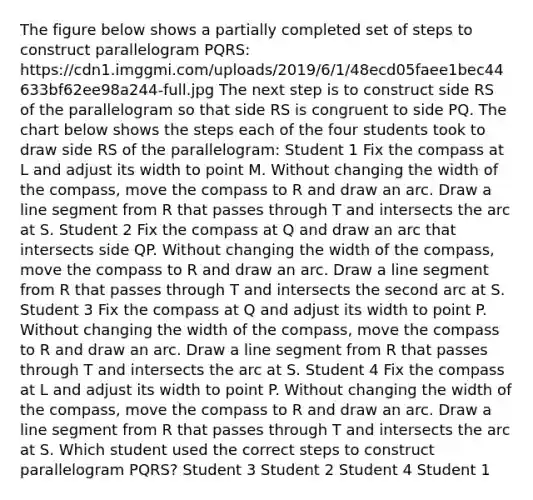 The figure below shows a partially completed set of steps to construct parallelogram PQRS: https://cdn1.imggmi.com/uploads/2019/6/1/48ecd05faee1bec44633bf62ee98a244-full.jpg The next step is to construct side RS of the parallelogram so that side RS is congruent to side PQ. The chart below shows the steps each of the four students took to draw side RS of the parallelogram: Student 1 Fix the compass at L and adjust its width to point M. Without changing the width of the compass, move the compass to R and draw an arc. Draw a line segment from R that passes through T and intersects the arc at S. Student 2 Fix the compass at Q and draw an arc that intersects side QP. Without changing the width of the compass, move the compass to R and draw an arc. Draw a line segment from R that passes through T and intersects the second arc at S. Student 3 Fix the compass at Q and adjust its width to point P. Without changing the width of the compass, move the compass to R and draw an arc. Draw a line segment from R that passes through T and intersects the arc at S. Student 4 Fix the compass at L and adjust its width to point P. Without changing the width of the compass, move the compass to R and draw an arc. Draw a line segment from R that passes through T and intersects the arc at S. Which student used the correct steps to construct parallelogram PQRS? Student 3 Student 2 Student 4 Student 1