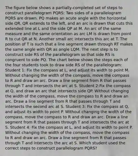 The figure below shows a partially-completed set of steps to construct parallelogram PQRS: Two sides of a parallelogram PQRS are drawn. PQ makes an acute angle with the horizontal side QR. QR extends to the left, and an arc is drawn that cuts this extended line at L and the side QP at M. An arc of the same measure and the same orientation as arc LM is drawn from point R to cut QR at N. Another small arc intersects this arc at T. The position of T is such that a line segment drawn through RT makes the same angle with QR as angle LQM. The next step is to construct side RS of the parallelogram so that side RS is congruent to side PQ. The chart below shows the steps each of the four students took to draw side RS of the parallelogram: Student 1: Fix the compass at L, and adjust its width to point M. Without changing the width of the compass, move the compass to R and draw an arc. Draw a line segment from R that passes through T and intersects the arc at S. Student 2:Fix the compass at Q, and draw an arc that intersects side QP. Without changing the width of the compass, move the compass to R and draw an arc. Draw a line segment from R that passes through T and intersects the second arc at S. Student 3: Fix the compass at Q, and adjust its width to point P. Without changing the width of the compass, move the compass to R and draw an arc. Draw a line segment from R that passes through T and intersects the arc at S. Student 4: Fix the compass at L, and adjust its width to point P. Without changing the width of the compass, move the compass to R and draw an arc. Draw a line segment from R that passes through T and intersects the arc at S. Which student used the correct steps to construct parallelogram PQRS?