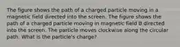 The figure shows the path of a charged particle moving in a magnetic field directed into the screen. The figure shows the path of a charged particle moving in magnetic field B directed into the screen. The particle moves clockwise along the circular path. What is the particle's charge?