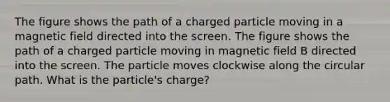 The figure shows the path of a charged particle moving in a magnetic field directed into the screen. The figure shows the path of a charged particle moving in magnetic field B directed into the screen. The particle moves clockwise along the circular path. What is the particle's charge?