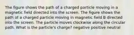 The figure shows the path of a charged particle moving in a magnetic field directed into the screen. The figure shows the path of a charged particle moving in magnetic field B directed into the screen. The particle moves clockwise along the circular path. What is the particle's charge? negative positive neutral