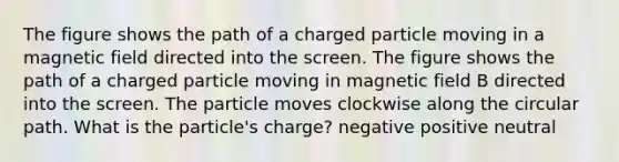 The figure shows the path of a charged particle moving in a magnetic field directed into the screen. The figure shows the path of a charged particle moving in magnetic field B directed into the screen. The particle moves clockwise along the circular path. What is the particle's charge? negative positive neutral