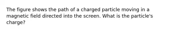 The figure shows the path of a charged particle moving in a magnetic field directed into the screen. What is the particle's charge?