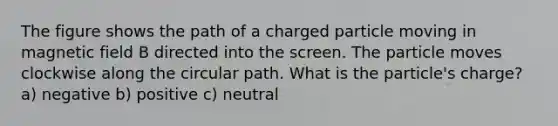 The figure shows the path of a charged particle moving in magnetic field B directed into the screen. The particle moves clockwise along the circular path. What is the particle's charge? a) negative b) positive c) neutral