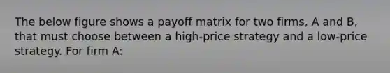 The below figure shows a payoff matrix for two firms, A and B, that must choose between a high-price strategy and a low-price strategy. For firm A: