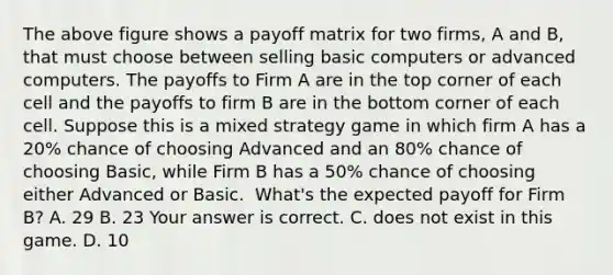 The above figure shows a payoff matrix for two​ firms, A and​ B, that must choose between selling basic computers or advanced computers. The payoffs to Firm A are in the top corner of each cell and the payoffs to firm B are in the bottom corner of each cell. Suppose this is a mixed strategy game in which firm A has a​ 20% chance of choosing Advanced and an​ 80% chance of choosing​ Basic, while Firm B has a​ 50% chance of choosing either Advanced or Basic. ​ What's the expected payoff for Firm​ B? A. 29 B. 23 Your answer is correct. C. does not exist in this game. D. 10