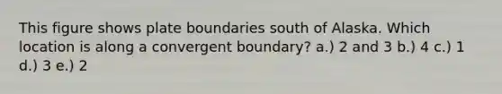 This figure shows plate boundaries south of Alaska. Which location is along a convergent boundary? a.) 2 and 3 b.) 4 c.) 1 d.) 3 e.) 2