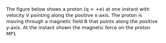 The figure below shows a proton (q = +e) at one instant with velocity V pointing along the positive x-axis. The proton is moving through a magnetic field B that points along the positive y-axis. At the instant shown the magnetic force on the proton MP1