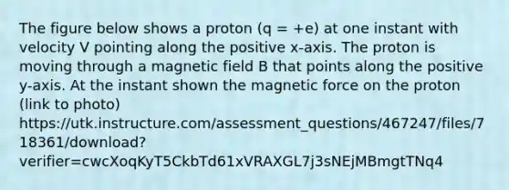 The figure below shows a proton (q = +e) at one instant with velocity V pointing along the positive x-axis. The proton is moving through a magnetic field B that points along the positive y-axis. At the instant shown the magnetic force on the proton (link to photo) https://utk.instructure.com/assessment_questions/467247/files/718361/download?verifier=cwcXoqKyT5CkbTd61xVRAXGL7j3sNEjMBmgtTNq4