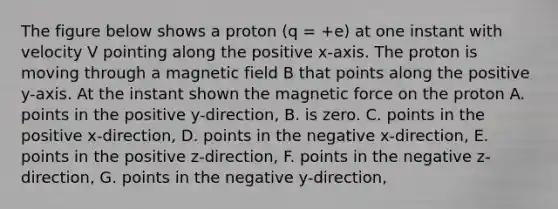 The figure below shows a proton (q = +e) at one instant with velocity V pointing along the positive x-axis. The proton is moving through a magnetic field B that points along the positive y-axis. At the instant shown the magnetic force on the proton A. points in the positive y-direction, B. is zero. C. points in the positive x-direction, D. points in the negative x-direction, E. points in the positive z-direction, F. points in the negative z-direction, G. points in the negative y-direction,