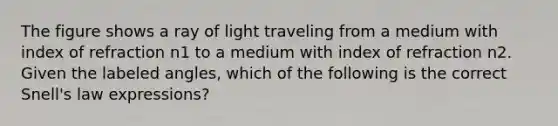 The figure shows a ray of light traveling from a medium with index of refraction n1 to a medium with index of refraction n2. Given the labeled angles, which of the following is the correct Snell's law expressions?