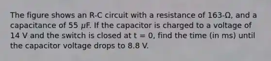 The figure shows an R-C circuit with a resistance of 163-Ω, and a capacitance of 55 𝜇F. If the capacitor is charged to a voltage of 14 V and the switch is closed at t = 0, find the time (in ms) until the capacitor voltage drops to 8.8 V.