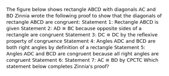 The figure below shows rectangle ABCD with diagonals AC and BD Zinnia wrote the following proof to show that the diagonals of rectangle ABCD are congruent: Statement 1: Rectangle ABCD is given Statement 2: AD ≅ BC because opposite sides of a rectangle are congruent Statement 3: DC ≅ DC by the reflexive property of congruence Statement 4: Angles ADC and BCD are both right angles by definition of a rectangle Statement 5: Angles ADC and BCD are congruent because all right angles are congruent Statement 6: Statement 7: AC ≅ BD by CPCTC Which statement below completes Zinnia's proof?