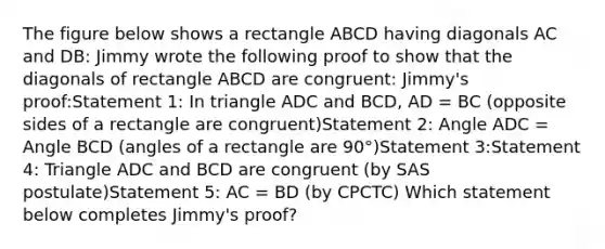 The figure below shows a rectangle ABCD having diagonals AC and DB: Jimmy wrote the following proof to show that the diagonals of rectangle ABCD are congruent: Jimmy's proof:Statement 1: In triangle ADC and BCD, AD = BC (opposite sides of a rectangle are congruent)Statement 2: Angle ADC = Angle BCD (angles of a rectangle are 90°)Statement 3:Statement 4: Triangle ADC and BCD are congruent (by SAS postulate)Statement 5: AC = BD (by CPCTC) Which statement below completes Jimmy's proof?