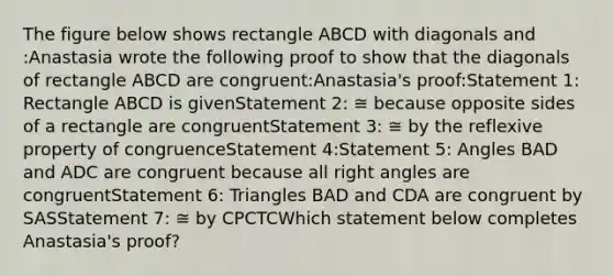 The figure below shows rectangle ABCD with diagonals and :Anastasia wrote the following proof to show that the diagonals of rectangle ABCD are congruent:Anastasia's proof:Statement 1: Rectangle ABCD is givenStatement 2: ≅ because opposite sides of a rectangle are congruentStatement 3: ≅ by the reflexive property of congruenceStatement 4:Statement 5: Angles BAD and ADC are congruent because all right angles are congruentStatement 6: Triangles BAD and CDA are congruent by SASStatement 7: ≅ by CPCTCWhich statement below completes Anastasia's proof?