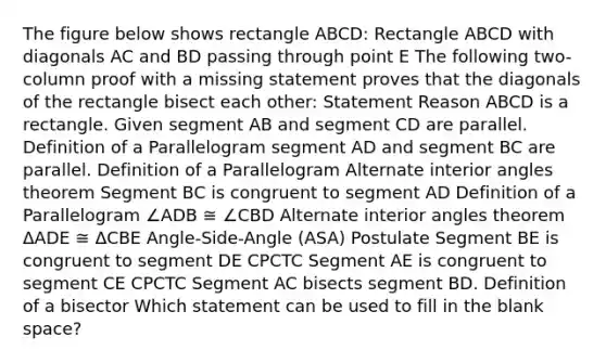 The figure below shows rectangle ABCD: Rectangle ABCD with diagonals AC and BD passing through point E The following two-column proof with a missing statement proves that the diagonals of the rectangle bisect each other: Statement Reason ABCD is a rectangle. Given segment AB and segment CD are parallel. Definition of a Parallelogram segment AD and segment BC are parallel. Definition of a Parallelogram Alternate interior angles theorem Segment BC is congruent to segment AD Definition of a Parallelogram ∠ADB ≅ ∠CBD Alternate interior angles theorem ΔADE ≅ ΔCBE Angle-Side-Angle (ASA) Postulate Segment BE is congruent to segment DE CPCTC Segment AE is congruent to segment CE CPCTC Segment AC bisects segment BD. Definition of a bisector Which statement can be used to fill in the blank space?