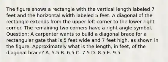 The figure shows a rectangle with the vertical length labeled 7 feet and the horizontal width labeled 5 feet. A diagonal of the rectangle extends from the upper left corner to the lower right corner. The remaining two corners have a right angle symbol. Question: A carpenter wants to build a diagonal brace for a rectangular gate that is 5 feet wide and 7 feet high, as shown in the figure. Approximately what is the length, in feet, of the diagonal brace? A. 5.5 B. 6.5 C. 7.5 D. 8.5 E. 9.5