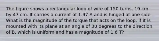 The figure shows a rectangular loop of wire of 150 turns, 19 cm by 47 cm. It carries a current of 1.97 A and is hinged at one side. What is the magnitude of the torque that acts on the loop, if it is mounted with its plane at an angle of 30 degrees to the direction of B, which is uniform and has a magnitude of 1.6 T?