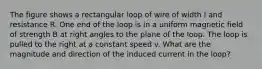 The figure shows a rectangular loop of wire of width l and resistance R. One end of the loop is in a uniform magnetic field of strength B at right angles to the plane of the loop. The loop is pulled to the right at a constant speed v. What are the magnitude and direction of the induced current in the loop?