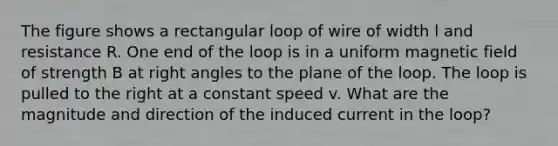 The figure shows a rectangular loop of wire of width l and resistance R. One end of the loop is in a uniform magnetic field of strength B at right angles to the plane of the loop. The loop is pulled to the right at a constant speed v. What are the magnitude and direction of the induced current in the loop?