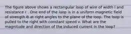 The figure above shows a rectangular loop of wire of width l and resistance r . One end of the loop is in a uniform magnetic field of strength B at right angles to the plane of the loop. The loop is pulled to the right with constant speed v. What are the magnitude and direction of the induced current in the loop?