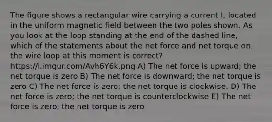 The figure shows a rectangular wire carrying a current I, located in the uniform magnetic field between the two poles shown. As you look at the loop standing at the end of the dashed line, which of the statements about the net force and net torque on the wire loop at this moment is correct? https://i.imgur.com/Avh6Y6k.png A) The net force is upward; the net torque is zero B) The net force is downward; the net torque is zero C) The net force is zero; the net torque is clockwise. D) The net force is zero; the net torque is counterclockwise E) The net force is zero; the net torque is zero