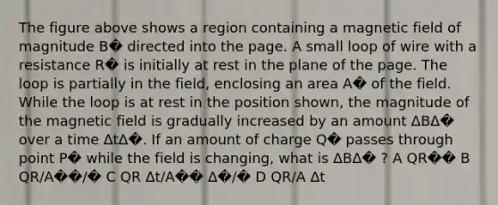 The figure above shows a region containing a magnetic field of magnitude B� directed into the page. A small loop of wire with a resistance R� is initially at rest in the plane of the page. The loop is partially in the field, enclosing an area A� of the field. While the loop is at rest in the position shown, the magnitude of the magnetic field is gradually increased by an amount ΔBΔ� over a time ΔtΔ�. If an amount of charge Q� passes through point P� while the field is changing, what is ΔBΔ� ? A QR�� B QR/A��/� C QR Δt/A�� Δ�/� D QR/A Δt