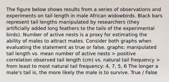 The figure below shows results from a series of observations and experiments on tail length in male African widowbirds. Black bars represent tail lengths manipulated by researchers (they artificially added long feathers to the tails of the experimental birds). Number of active nests is a proxy for estimating the ability of males to attract mates. Consider both graphs when evaluating the statement as true or false. graphs: manipulated tail length vs. mean number of active nests > positive correlation observed tail length (cm) vs. natural tail frequency > from least to most natural tail frequency: 4, 7, 5, 6 The longer a male's tail is, the more likely the male is to survive. True / False