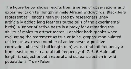 The figure below shows results from a series of observations and experiments on tail length in male African widowbirds. Black bars represent tail lengths manipulated by researchers (they artificially added long feathers to the tails of the experimental birds). Number of active nests is a proxy for estimating the ability of males to attract mates. Consider both graphs when evaluating the statement as true or false. graphs: manipulated tail length vs. mean number of active nests > positive correlation observed tail length (cm) vs. natural tail frequency > from least to most natural tail frequency: 4, 7, 5, 6 Male tail length is subject to both natural and sexual selection in wild populations. True / False