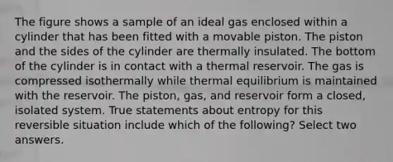 The figure shows a sample of an ideal gas enclosed within a cylinder that has been fitted with a movable piston. The piston and the sides of the cylinder are thermally insulated. The bottom of the cylinder is in contact with a thermal reservoir. The gas is compressed isothermally while thermal equilibrium is maintained with the reservoir. The piston, gas, and reservoir form a closed, isolated system. True statements about entropy for this reversible situation include which of the following? Select two answers.