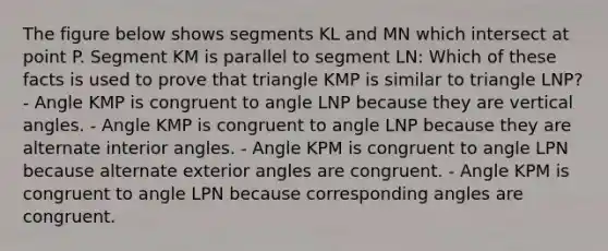 The figure below shows segments KL and MN which intersect at point P. Segment KM is parallel to segment LN: Which of these facts is used to prove that triangle KMP is similar to triangle LNP? - Angle KMP is congruent to angle LNP because they are vertical angles. - Angle KMP is congruent to angle LNP because they are alternate interior angles. - Angle KPM is congruent to angle LPN because alternate exterior angles are congruent. - Angle KPM is congruent to angle LPN because corresponding angles are congruent.