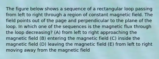 The figure below shows a sequence of a rectangular loop passing from left to right through a region of constant magnetic field. The field points out of the page and perpendicular to the plane of the loop. In which one of the sequences is the magnetic flux through the loop decreasing? (A) from left to right approaching the magnetic field (B) entering the magnetic field (C) inside the magnetic field (D) leaving the magnetic field (E) from left to right moving away from the magnetic field