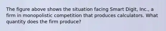 The figure above shows the situation facing Smart Digit, Inc., a firm in monopolistic competition that produces calculators. What quantity does the firm produce?