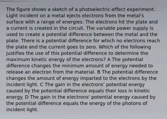 The figure shows a sketch of a photoelectric-effect experiment. Light incident on a metal ejects electrons from the metal's surface with a range of energies. The electrons hit the plate and a current is created in the circuit. The variable power supply is used to create a potential difference between the metal and the plate. There is a potential difference for which no electrons reach the plate and the current goes to zero. Which of the following justifies the use of this potential difference to determine the maximum kinetic energy of the electrons? A The potential difference changes the minimum amount of energy needed to release an electron from the material. B The potential difference changes the amount of energy imparted to the electrons by the incident light. C The gain in the electrons' potential energy caused by the potential difference equals their loss in kinetic energy. D The gain in the electrons' potential energy caused by the potential difference equals the energy of the photons of incident light.