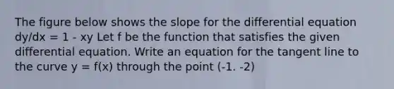 The figure below shows the slope for the differential equation dy/dx = 1 - xy Let f be the function that satisfies the given differential equation. Write an equation for the tangent line to the curve y = f(x) through the point (-1. -2)