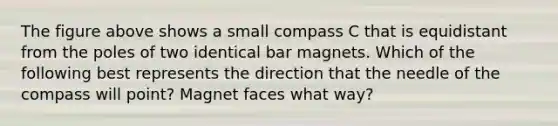 The figure above shows a small compass C that is equidistant from the poles of two identical bar magnets. Which of the following best represents the direction that the needle of the compass will point? Magnet faces what way?