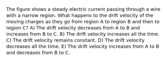 The figure shows a steady electric current passing through a wire with a narrow region. What happens to the drift velocity of the moving charges as they go from region A to region B and then to region C? A) The drift velocity decreases from A to B and increases from B to C. B) The drift velocity increases all the time. C) The drift velocity remains constant. D) The drift velocity decreases all the time. E) The drift velocity increases from A to B and decreases from B to C.