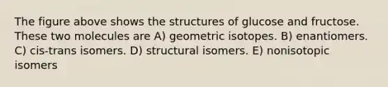 The figure above shows the structures of glucose and fructose. These two molecules are A) geometric isotopes. B) enantiomers. C) cis-trans isomers. D) structural isomers. E) nonisotopic isomers