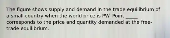 The figure shows supply and demand in the trade equilibrium of a small country when the world price is PW. Point _____ corresponds to the price and quantity demanded at the free-trade equilibrium.