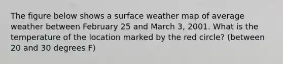 The figure below shows a surface weather map of average weather between February 25 and March 3, 2001. What is the temperature of the location marked by the red circle? (between 20 and 30 degrees F)