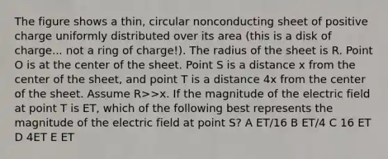 The figure shows a thin, circular nonconducting sheet of positive charge uniformly distributed over its area (this is a disk of charge... not a ring of charge!). The radius of the sheet is R. Point O is at the center of the sheet. Point S is a distance x from the center of the sheet, and point T is a distance 4x from the center of the sheet. Assume R>>x. If the magnitude of the electric field at point T is ET, which of the following best represents the magnitude of the electric field at point S? A E﻿T﻿/16 B E﻿T﻿/4 C 16 E﻿T D 4E﻿T E E﻿T