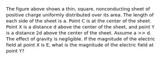 The figure above shows a thin, square, nonconducting sheet of positive charge uniformly distributed over its area. The length of each side of the sheet is a. Point C is at the center of the sheet. Point X is a distance d above the center of the sheet, and point Y is a distance 2d above the center of the sheet. Assume a >> d. The effect of gravity is negligible. If the magnitude of the electric field at point X is E, what is the magnitude of the electric field at point Y?