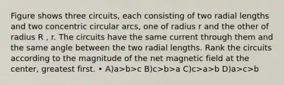 Figure shows three circuits, each consisting of two radial lengths and two concentric circular arcs, one of radius r and the other of radius R , r. The circuits have the same current through them and the same angle between the two radial lengths. Rank the circuits according to the magnitude of the net magnetic field at the center, greatest first. • A)a>b>c B)c>b>a C)c>a>b D)a>c>b