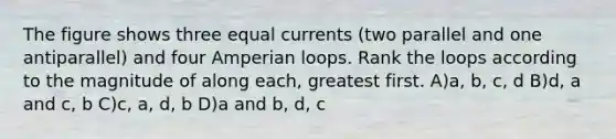 The figure shows three equal currents (two parallel and one antiparallel) and four Amperian loops. Rank the loops according to the magnitude of along each, greatest first. A)a, b, c, d B)d, a and c, b C)c, a, d, b D)a and b, d, c