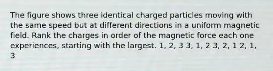 The figure shows three identical charged particles moving with the same speed but at different directions in a uniform magnetic field. Rank the charges in order of the magnetic force each one experiences, starting with the largest. 1, 2, 3 3, 1, 2 3, 2, 1 2, 1, 3