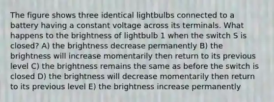 The figure shows three identical lightbulbs connected to a battery having a constant voltage across its terminals. What happens to the brightness of lightbulb 1 when the switch S is closed? A) the brightness decrease permanently B) the brightness will increase momentarily then return to its previous level C) the brightness remains the same as before the switch is closed D) the brightness will decrease momentarily then return to its previous level E) the brightness increase permanently